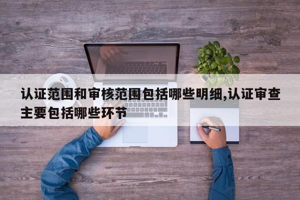认证范围和审核范围包括哪些明细,认证审查主要包括哪些环节