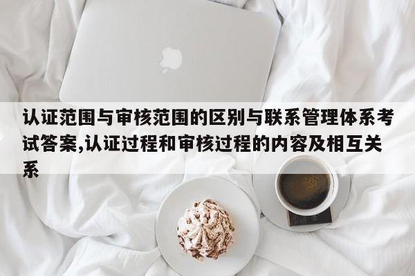 认证范围与审核范围的区别与联系管理体系考试答案,认证过程和审核过程的内容及相互关系