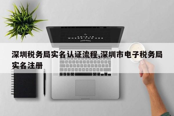 深圳税务局实名认证流程,深圳市电子税务局实名注册